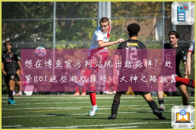 想在博鱼官方网站玩出新花样？赶紧get这些游戏技巧，大神之路就靠它啦！